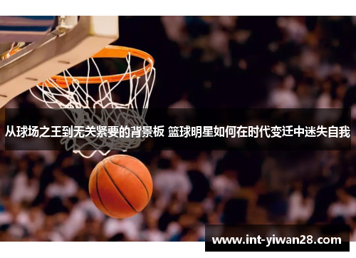 从球场之王到无关紧要的背景板 篮球明星如何在时代变迁中迷失自我