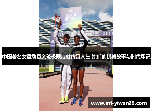 中国著名女运动员突破极限成就传奇人生 她们的拼搏故事与时代印记